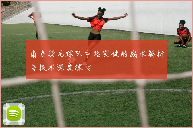 南京羽毛球队中路突破的战术解析与技术深度探讨