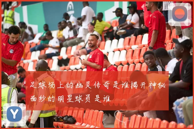 足球场上的幽灵传奇是谁揭开神秘面纱的明星球员是谁