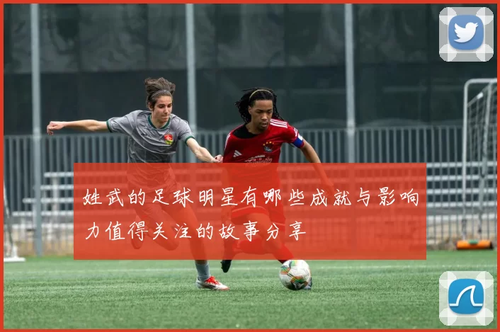 姓武的足球明星有哪些成就与影响力值得关注的故事分享