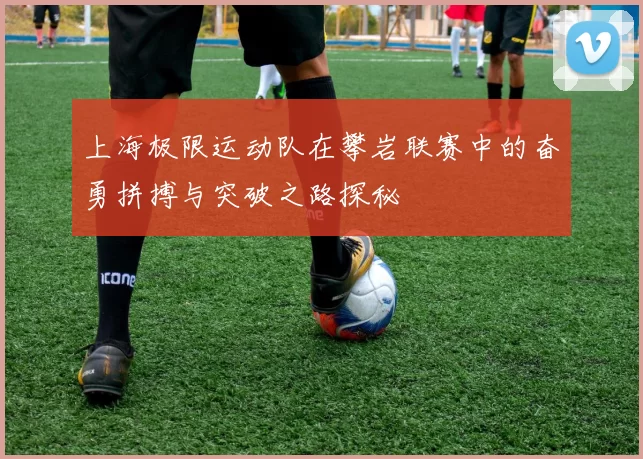 上海极限运动队在攀岩联赛中的奋勇拼搏与突破之路探秘