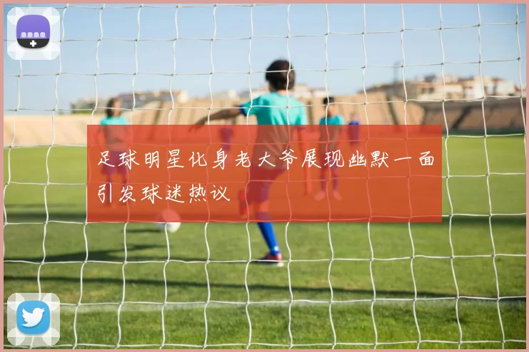 足球明星化身老大爷展现幽默一面引发球迷热议