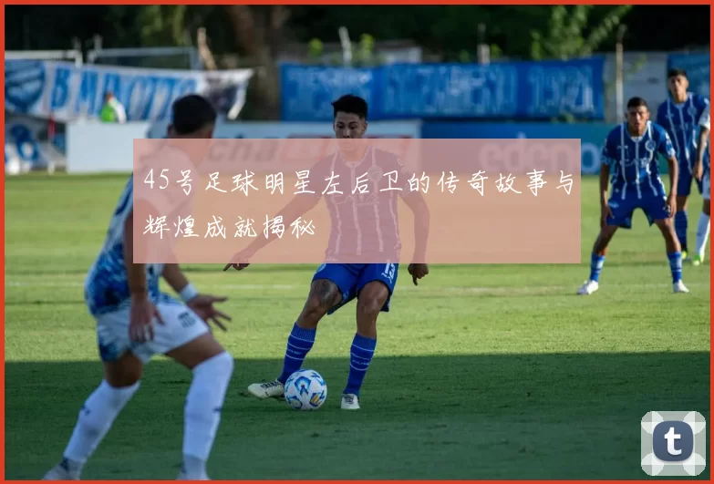 45号足球明星左后卫的传奇故事与辉煌成就揭秘