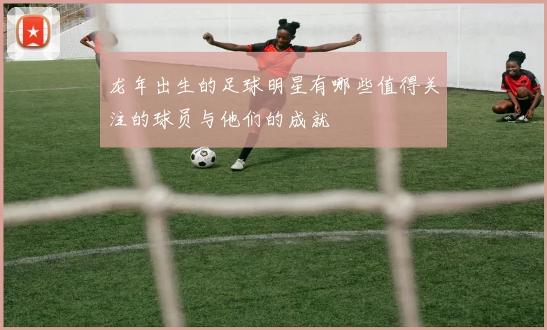 龙年出生的足球明星有哪些值得关注的球员与他们的成就