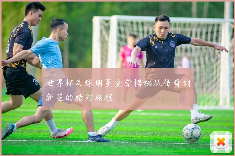 世界杯足球明星全景揭秘从传奇到新星的精彩旅程