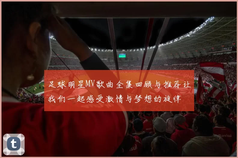 足球明星MV歌曲全集回顾与推荐让我们一起感受激情与梦想的旋律