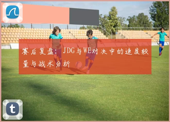 赛后复盘：JDG与WE对决中的速度较量与战术分析