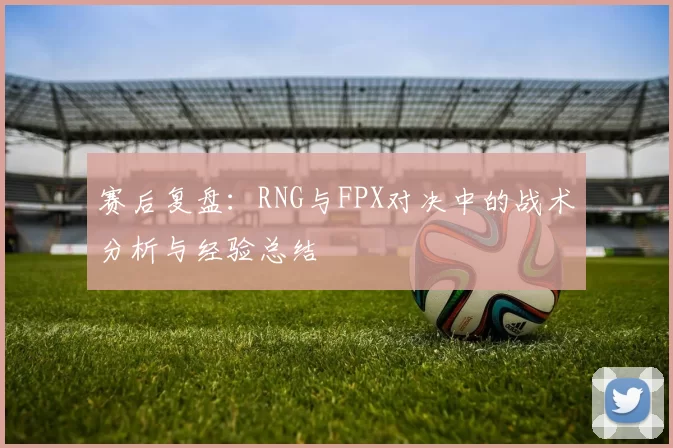 赛后复盘：RNG与FPX对决中的战术分析与经验总结