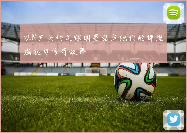 以M开头的足球明星盘点他们的辉煌成就与传奇故事