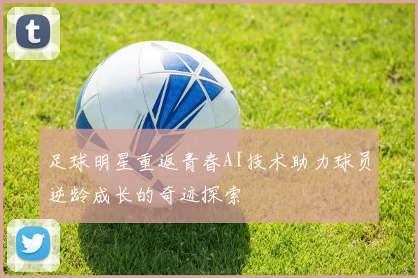 足球明星重返青春AI技术助力球员逆龄成长的奇迹探索
