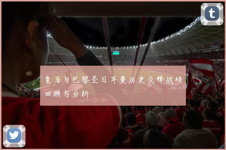 皇马与巴黎圣日耳曼历史交锋战绩回顾与分析