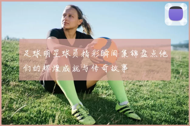 足球明星球员精彩瞬间集锦盘点他们的辉煌成就与传奇故事