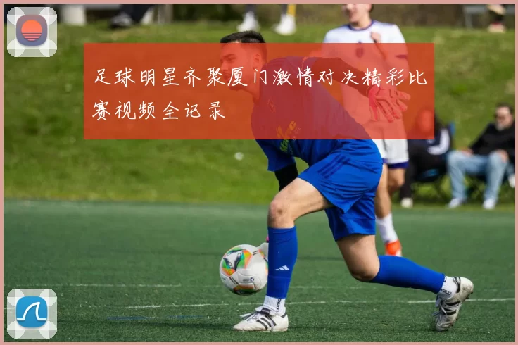 足球明星齐聚厦门激情对决精彩比赛视频全记录