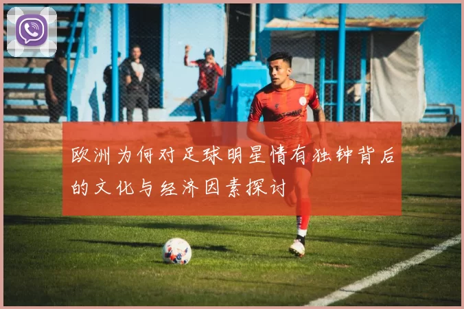 欧洲为何对足球明星情有独钟背后的文化与经济因素探讨