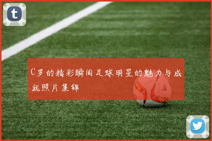 C罗的精彩瞬间足球明星的魅力与成就照片集锦