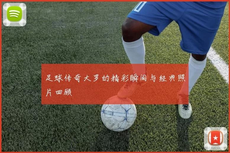 足球传奇大罗的精彩瞬间与经典照片回顾