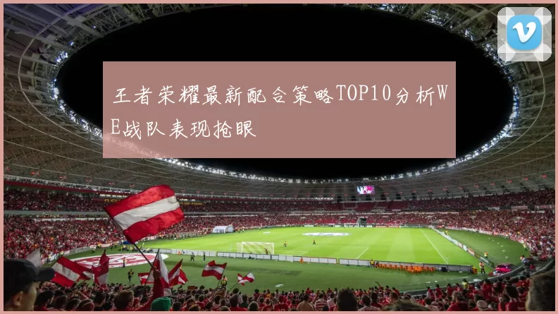 王者荣耀最新配合策略TOP10分析WE战队表现抢眼