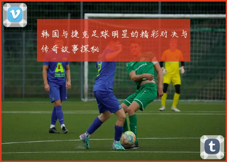 韩国与捷克足球明星的精彩对决与传奇故事探秘