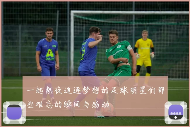 一起熬夜追逐梦想的足球明星们那些难忘的瞬间与感动
