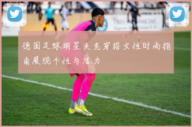 德国足球明星夹克穿搭女性时尚指南展现个性与活力
