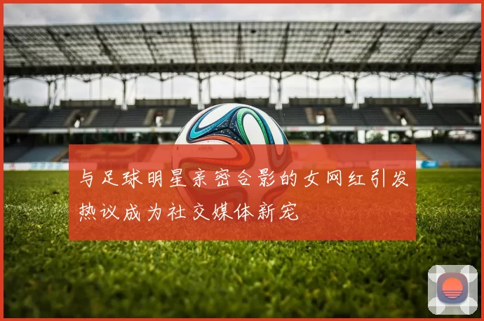 与足球明星亲密合影的女网红引发热议成为社交媒体新宠