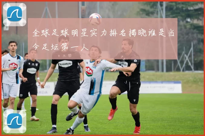 全球足球明星实力排名揭晓谁是当今足坛第一人