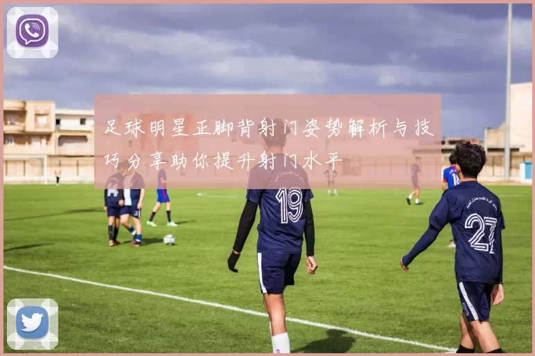 足球明星正脚背射门姿势解析与技巧分享助你提升射门水平