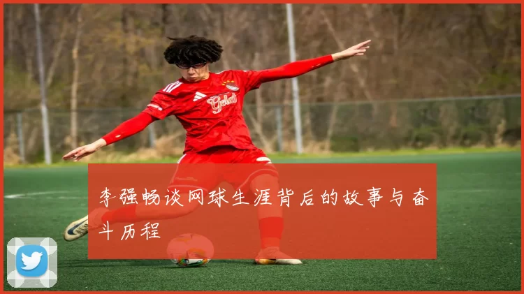 李强畅谈网球生涯背后的故事与奋斗历程