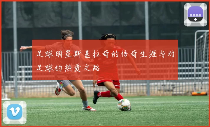 足球明星斯基拉奇的传奇生涯与对足球的热爱之路