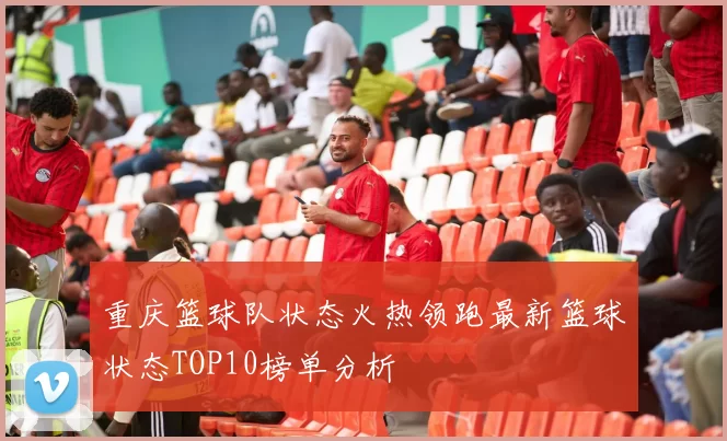 重庆篮球队状态火热领跑最新篮球状态TOP10榜单分析