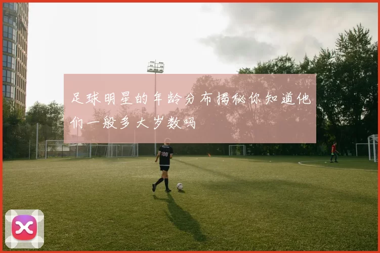 足球明星的年龄分布揭秘你知道他们一般多大岁数吗