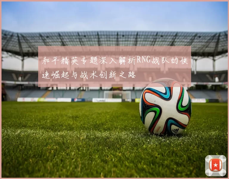 和平精英专题深入解析RNG战队的快速崛起与战术创新之路