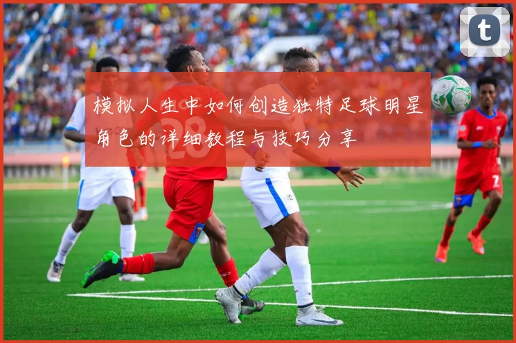 模拟人生中如何创造独特足球明星角色的详细教程与技巧分享